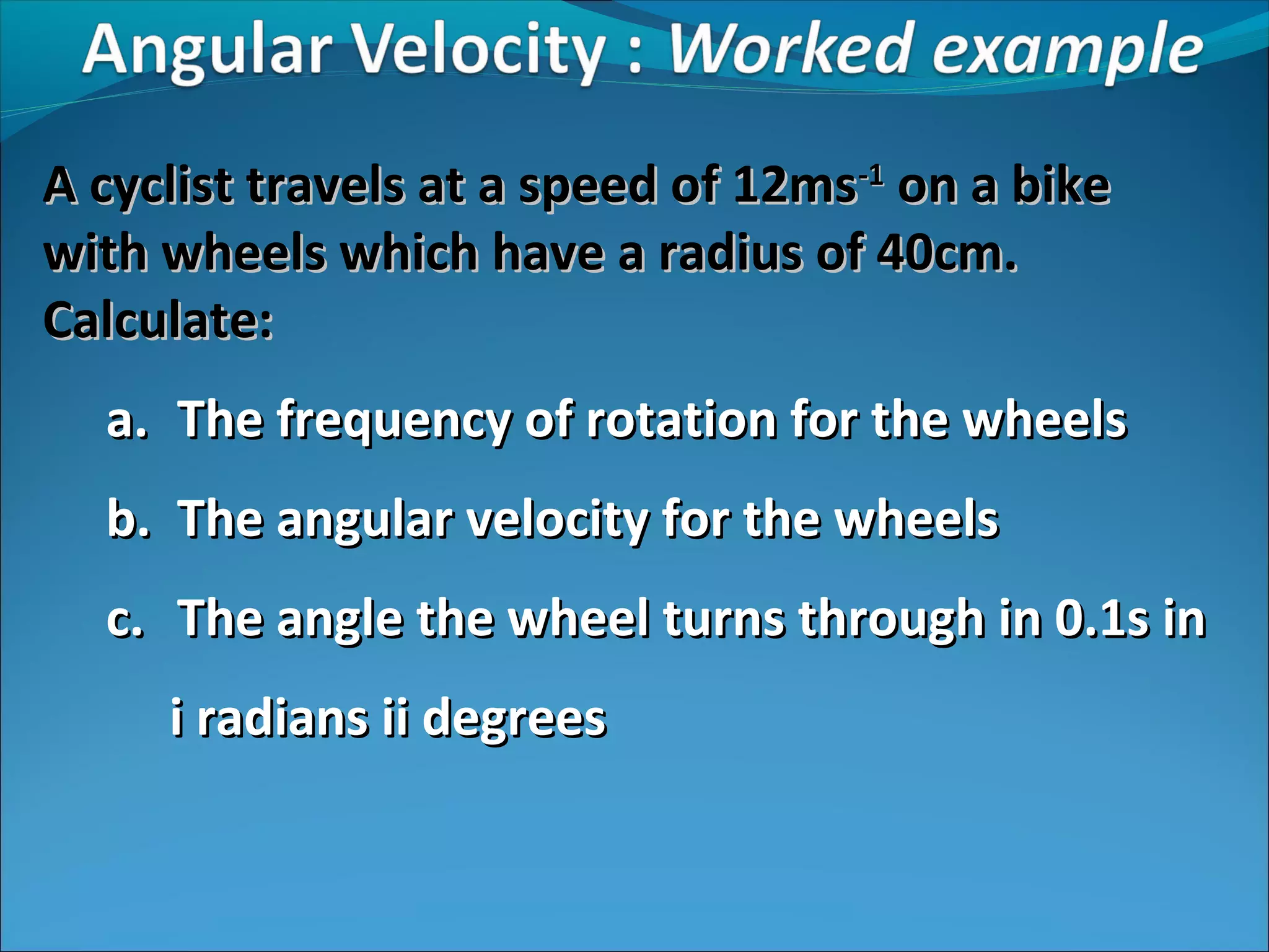 A cyclist travels at a speed of 12ms-1 on a bike
with wheels which have a radius of 40cm.
Calculate:
a. The frequency of rotation for the wheels
b. The angular velocity for the wheels
c. The angle the wheel turns through in 0.1s in
i radians ii degrees

 
