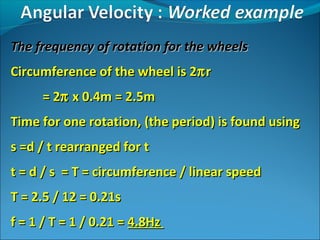 The frequency of rotation for the wheels
Circumference of the wheel is 2π r
= 2π x 0.4m = 2.5m
Time for one rotation, (the period) is found using
s =d / t rearranged for t
t = d / s = T = circumference / linear speed
T = 2.5 / 12 = 0.21s
f = 1 / T = 1 / 0.21 = 4.8Hz

 