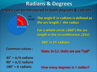 Angles can be measured in both degrees & radians :
Arc
length
θ
r

The angle θ in radians is defined as
the arc length / the radius
For a whole circle, (360°) the arc
length is the circumference, (2π r)
∴ 360° is 2π radians

Common values :
45° = π /4 radians
90° = π /2 radians
180° = π radians

Note. In S.I. Units we use “rad”

How many degrees is 1 radian?

 