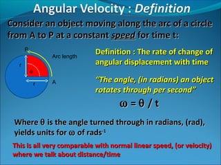 Consider an object moving along the arc of a circle
from A to P at a constant speed for time t:
Arc length

Definition : The rate of change of
angular displacement with time

A

“The angle, (in radians) an object
rotates through per second”

P
r
θ
r

ω =θ /t
Where θ is the angle turned through in radians, (rad),
yields units for ω of rads-1
This is all very comparable with normal linear speed, (or velocity)
where we talk about distance/time

 