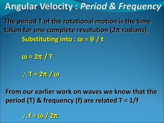 The period T of the rotational motion is the time
taken for one complete revolution (2π radians).
Substituting into : ω = θ / t
ω = 2π / T
∴ T = 2π / ω
From our earlier work on waves we know that the
period (T) & frequency (f) are related T = 1/f
∴ f = ω / 2π

 