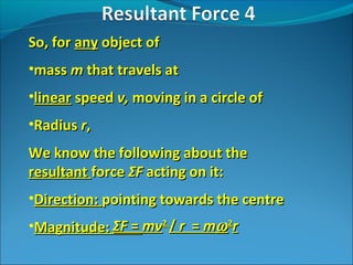So, for any object of
•mass m that travels at
•linear speed v, moving in a circle of
•Radius r,
We know the following about the
resultant force ΣF acting on it:
•Direction: pointing towards the centre
•Magnitude: ΣF = mv2 / r = mω 2r

 