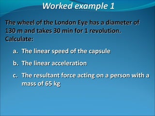 The wheel of the London Eye has a diameter of
130 m and takes 30 min for 1 revolution.
Calculate:
a. The linear speed of the capsule
b. The linear acceleration
c. The resultant force acting on a person with a
mass of 65 kg

 