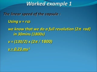 The linear speed of the capsule :
Using v = rω
we know that we do a full revolution (2π rad)
in 30mins (1800s)
v = (130/2) x (2π / 1800)
v = 0.23 ms-1

 