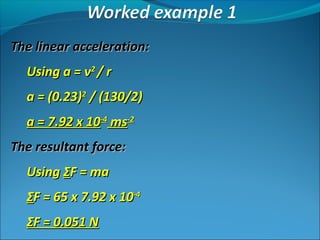 The linear acceleration:
Using a = v2 / r
a = (0.23)2 / (130/2)
a = 7.92 x 10-4 ms-2
The resultant force:
Using ΣF = ma
ΣF = 65 x 7.92 x 10-4
ΣF = 0.051 N

 
