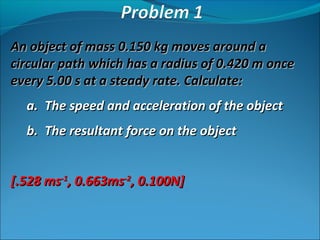 An object of mass 0.150 kg moves around a
circular path which has a radius of 0.420 m once
every 5.00 s at a steady rate. Calculate:
a. The speed and acceleration of the object
b. The resultant force on the object
[.528 ms-1, 0.663ms-2, 0.100N]

 