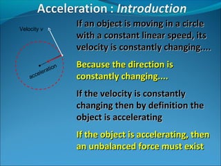 Velocity v

n
atio
er
cel
ac

If an object is moving in a circle
with a constant linear speed, its
velocity is constantly changing....
Because the direction is
constantly changing....
If the velocity is constantly
changing then by definition the
object is accelerating
If the object is accelerating, then
an unbalanced force must exist

 