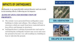 IMPACTS OF EARTHQUAKES
Earthquake is an unpredictable natural disaster and can result
in devastating effects. Following are its impacts-
1)LOSS OF LIVES AND DESTRUCTION OF
PROPERTY-
● The seismic waves generated from earthquakes cause
buildings to shake and collapse. The collapse of these
structures which are made from heavy material leads to
loss of lives and damage to structures.
● Soil liquefaction i.e mixing of groundwater and sand or
soil during the earthquake tremors may occur and cause
the ground to become very soft resulting in a building to
lean or sink into the ground.
SOIL LIQUEFACTION
COLLAPSE OF BUILDINGS
BY-PRANYA BATRA
 