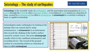 Seismology – The study of earthquakes
Seismology is the scientific study of earthquakes and the generation and propagation of elastic
waves through the Earth or other planetary bodies. A recording of Earth motion as a function of
time, created by a seismograph is called a seismogram. A seismologist is a scientist working in
basic or applied seismology.
Seismologists study earthquakes by looking at the
damage that was caused and by using
seismometers. A seismometer is an instrument
that records the shaking of the Earth's surface
caused by seismic waves. The term seismograph
usually refers to the combined seismometer and
recording device. The record of the ground
motion at a measuring station as a function of
time is called seismogram
BY-SAUMYA JHA
 