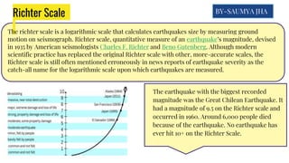 Richter Scale
The richter scale is a logarithmic scale that calculates earthquakes size by measuring ground
motion on seismograph. Richter scale, quantitative measure of an earthquake’s magnitude, devised
in 1935 by American seismologists Charles F. Richter and Beno Gutenberg. Although modern
scientific practice has replaced the original Richter scale with other, more-accurate scales, the
Richter scale is still often mentioned erroneously in news reports of earthquake severity as the
catch-all name for the logarithmic scale upon which earthquakes are measured.
The earthquake with the biggest recorded
magnitude was the Great Chilean Earthquake. It
had a magnitude of 9.5 on the Richter scale and
occurred in 1960. Around 6,000 people died
because of the earthquake. No earthquake has
ever hit 10+ on the Richter Scale.
BY-SAUMYA JHA
 