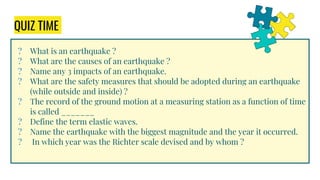 QUIZ TIME
? What is an earthquake ?
? What are the causes of an earthquake ?
? Name any 3 impacts of an earthquake.
? What are the safety measures that should be adopted during an earthquake
(while outside and inside) ?
? The record of the ground motion at a measuring station as a function of time
is called _______
? Define the term elastic waves.
? Name the earthquake with the biggest magnitude and the year it occurred.
? In which year was the Richter scale devised and by whom ?
 