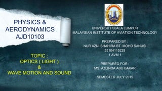 PHYSICS &
AERODYNAMICS
AJD10103
UNIVERSITI KUALA LUMPUR
MALAYSIAN INSTITUTE OF AVIATION TECHNOLOGY
PREPARED BY :
NUR AZNI SHAHIRA BT. MOHD SANUSI
53104115228
1 AVM 1
PREPARED FOR :
MS. AZLINDA ABU BAKAR
SEMESTER JULY 2015
TOPIC :
OPTICS ( LIGHT )
&
WAVE MOTION AND SOUND
 