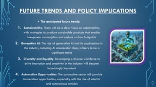 FUTURE TRENDS AND POLICY IMPLICATIONS
• The anticipated future trends:
1. Sustainability: There will be a clear focus on sustainability,
with strategies to produce sustainable products that enable
low-power consumption and reduce carbon footprints
2. Generative AI: The rise of generative AI and its applications in
the industry, including AI accelerator chips, is likely to be a
significant trend
3. Diversity and Equality: Developing a diverse workforce to
drive innovation and creativity in the industry will become
increasingly important
4. Automotive Opportunities: The automotive sector will provide
tremendous opportunities, especially with the rise of electric
and autonomous vehicles
 