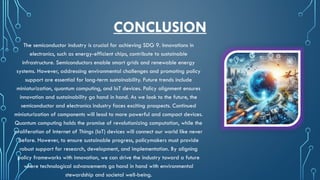 CONCLUSION
The semiconductor industry is crucial for achieving SDG 9. Innovations in
electronics, such as energy-efficient chips, contribute to sustainable
infrastructure. Semiconductors enable smart grids and renewable energy
systems. However, addressing environmental challenges and promoting policy
support are essential for long-term sustainability. Future trends include
miniaturization, quantum computing, and IoT devices. Policy alignment ensures
innovation and sustainability go hand in hand. As we look to the future, the
semiconductor and electronics industry faces exciting prospects. Continued
miniaturization of components will lead to more powerful and compact devices.
Quantum computing holds the promise of revolutionizing computation, while the
proliferation of Internet of Things (IoT) devices will connect our world like never
before. However, to ensure sustainable progress, policymakers must provide
robust support for research, development, and implementation. By aligning
policy frameworks with innovation, we can drive the industry toward a future
where technological advancements go hand in hand with environmental
stewardship and societal well-being.
 