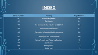 INDEX
Serial Number Heading Page Number
01 Acknowledgement 04
02 Certificate 05
03 The Semiconductor Industry and SDG 9 06
04 Innovations in Electronics 07
05 Electronics in Sustainable Infrastructure 08
06 Challenges and Sustainability 09
07 Future Trends and Policy Implications 10
08 Conclusion 11
09 Bibliography 12
10 Thank You 13
 