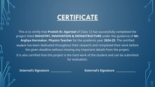 CERTIFICATE
This is to certify that Pratish Kr. Agarwal of Class 12 has successfully completed the
project titled INDUSTRY, INNOVATION & INFRASTRUCTURE under the guidance of Mr.
Arghya Karmakar, Physics Teacher for the academic year 2024-25. The certified
student has been dedicated throughout their research and completed their work before
the given deadline without missing any important details from the project.
It is also certified that this project is the hard work of the student and can be submitted
for evaluation.
Internal’s Signature _________________ External’s Signature ________________
 