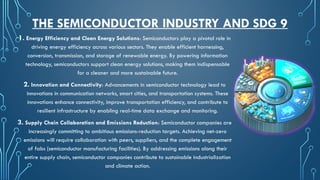 THE SEMICONDUCTOR INDUSTRY AND SDG 9
1. Energy Efficiency and Clean Energy Solutions: Semiconductors play a pivotal role in
driving energy efficiency across various sectors. They enable efficient harnessing,
conversion, transmission, and storage of renewable energy. By powering information
technology, semiconductors support clean energy solutions, making them indispensable
for a cleaner and more sustainable future.
2. Innovation and Connectivity: Advancements in semiconductor technology lead to
innovations in communication networks, smart cities, and transportation systems. These
innovations enhance connectivity, improve transportation efficiency, and contribute to
resilient infrastructure by enabling real-time data exchange and monitoring.
3. Supply Chain Collaboration and Emissions Reduction: Semiconductor companies are
increasingly committing to ambitious emissions-reduction targets. Achieving net-zero
emissions will require collaboration with peers, suppliers, and the complete engagement
of fabs (semiconductor manufacturing facilities). By addressing emissions along their
entire supply chain, semiconductor companies contribute to sustainable industrialization
and climate action.
 