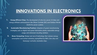 INNOVATIONS IN ELECTRONICS
1. Energy-Efficient Chips: The development of ultra-low-power AI chips and
energy-efficient semiconductors like Silicon Carbide (SiC) and Gallium Nitride
(GaN) for power systems.
2. Sustainable Manufacturing Practices: Adoption of green manufacturing
strategies, such as digital and green fabrication plants, renewable energy
usage, and enhanced recycling solutions.
3. Green Computing: Design and use of technology that reduces energy
consumption and carbon emissions, exemplified by IBM’s 2nm chip and
Samsung’s vertically stackable chips.
 