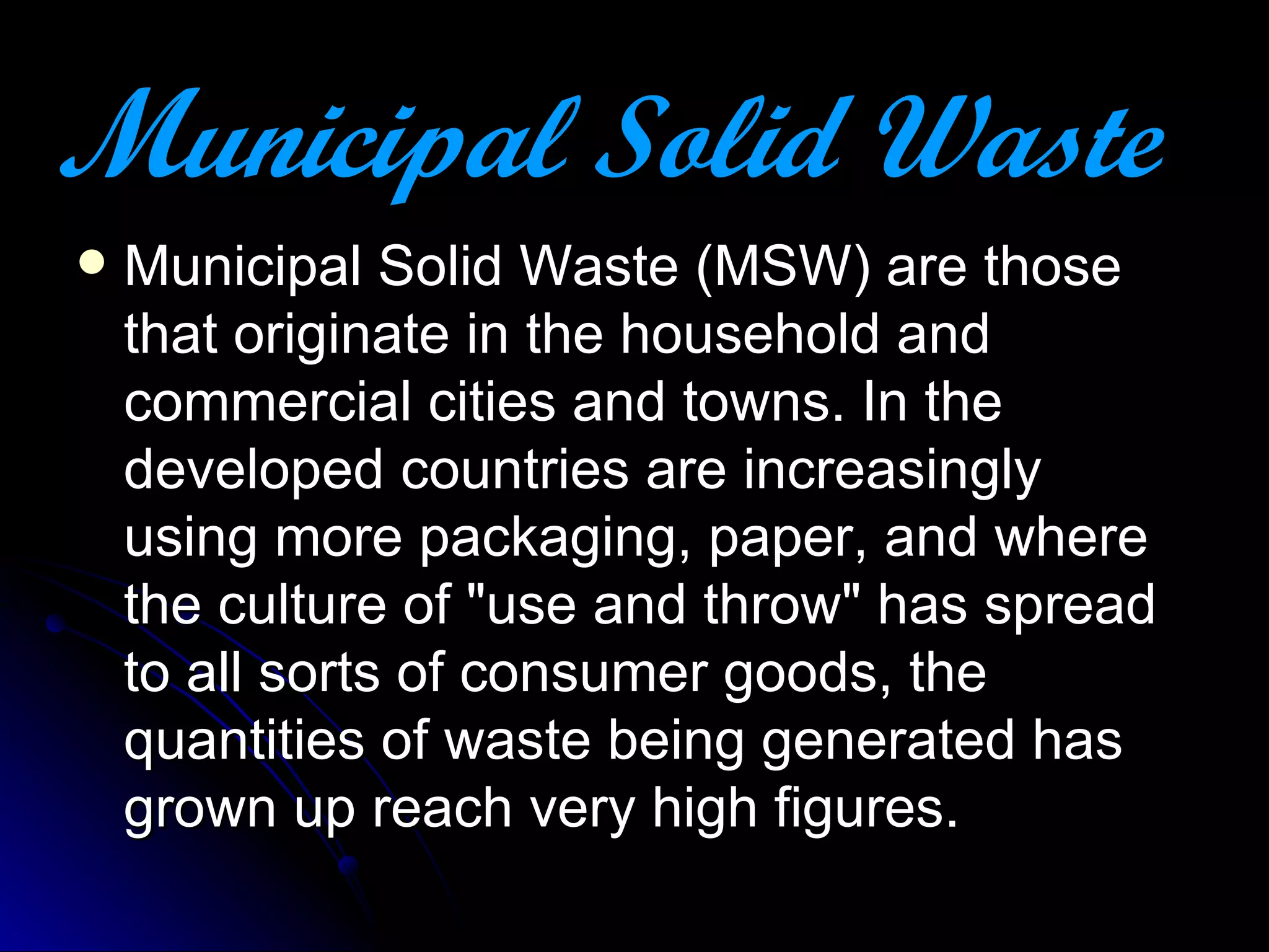 M unicipal Solid Waste   Municipal Solid Waste (MSW) are those that originate in the household and commercial cities and towns. In the developed countries are increasingly using more packaging, paper, and where the culture of "use and throw" has spread to all sorts of consumer goods, the quantities of waste being generated has grown up reach very high figures. 
