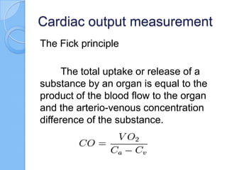 Cardiac output measurement
The Fick principle
The total uptake or release of a
substance by an organ is equal to the
product of the blood flow to the organ
and the arterio-venous concentration
difference of the substance.
 