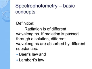 Spectrophotometry – basic
concepts
Definition:
Radiation is of different
wavelengths. If radiation is passed
through a solution, different
wavelengths are absorbed by different
substances.
 Beer’s law and
 Lambert’s law
 