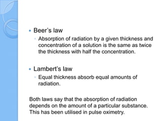  Beer’s law
◦ Absorption of radiation by a given thickness and
concentration of a solution is the same as twice
the thickness with half the concentration.
 Lambert’s law
◦ Equal thickness absorb equal amounts of
radiation.
Both laws say that the absorption of radiation
depends on the amount of a particular substance.
This has been utilised in pulse oximetry.
 