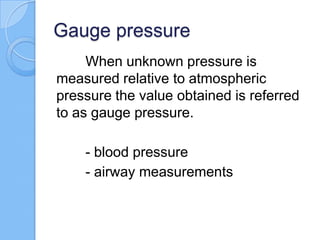 Gauge pressure
When unknown pressure is
measured relative to atmospheric
pressure the value obtained is referred
to as gauge pressure.
- blood pressure
- airway measurements
 