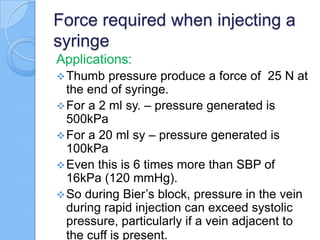Force required when injecting a
syringe
Applications:
Thumb pressure produce a force of 25 N at
the end of syringe.
For a 2 ml sy. – pressure generated is
500kPa
For a 20 ml sy – pressure generated is
100kPa
Even this is 6 times more than SBP of
16kPa (120 mmHg).
So during Bier’s block, pressure in the vein
during rapid injection can exceed systolic
pressure, particularly if a vein adjacent to
the cuff is present.
 
