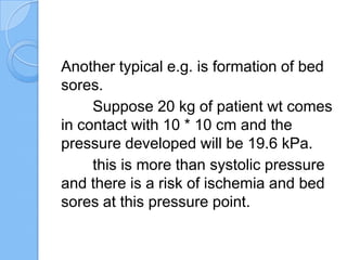Another typical e.g. is formation of bed
sores.
Suppose 20 kg of patient wt comes
in contact with 10 * 10 cm and the
pressure developed will be 19.6 kPa.
this is more than systolic pressure
and there is a risk of ischemia and bed
sores at this pressure point.
 