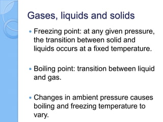 Gases, liquids and solids
 Freezing point: at any given pressure,
the transition between solid and
liquids occurs at a fixed temperature.
 Boiling point: transition between liquid
and gas.
 Changes in ambient pressure causes
boiling and freezing temperature to
vary.
 