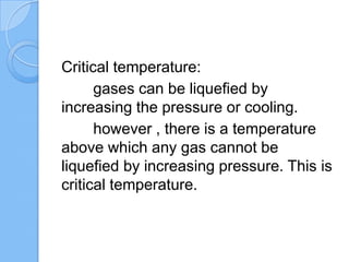 Critical temperature:
gases can be liquefied by
increasing the pressure or cooling.
however , there is a temperature
above which any gas cannot be
liquefied by increasing pressure. This is
critical temperature.
 