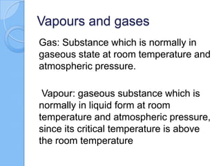 Vapours and gases
Gas: Substance which is normally in
gaseous state at room temperature and
atmospheric pressure.
Vapour: gaseous substance which is
normally in liquid form at room
temperature and atmospheric pressure,
since its critical temperature is above
the room temperature
 