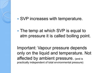 SVP increases with temperature.
 The temp at which SVP is equal to
atm pressure it is called boiling point.
Important: Vapour pressure depends
only on the liquid and temperature. Not
affected by ambient pressure. (and is
practically independent of total environmental pressure)
 