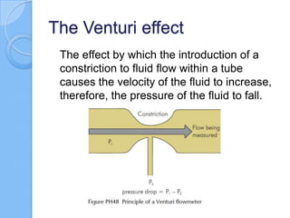 The Venturi effect
The effect by which the introduction of a
constriction to fluid flow within a tube
causes the velocity of the fluid to increase,
therefore, the pressure of the fluid to fall.
 