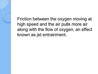 Friction between the oxygen moving at
high speed and the air pulls more air
along with the flow of oxygen, an effect
known as jet entrainment.
 