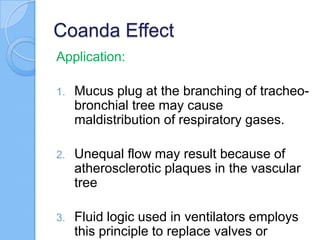 Coanda Effect
Application:
1. Mucus plug at the branching of tracheo-
bronchial tree may cause
maldistribution of respiratory gases.
2. Unequal flow may result because of
atherosclerotic plaques in the vascular
tree
3. Fluid logic used in ventilators employs
this principle to replace valves or
 