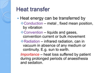 Heat transfer
 Heat energy can be transferred by
Conduction – metal , fixed mean position,
by vibration
Convention – liquids and gases,
convention current or bulk movement
Radiation – infrared radiation, can in
vacuum in absence of any medium or
continuity. E.g. sun to earth.
Importance – heat loss suffered by patient
during prolonged periods of anaesthesia
and sedation.
 