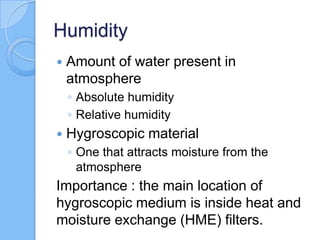 Humidity
 Amount of water present in
atmosphere
◦ Absolute humidity
◦ Relative humidity
 Hygroscopic material
◦ One that attracts moisture from the
atmosphere
Importance : the main location of
hygroscopic medium is inside heat and
moisture exchange (HME) filters.
 
