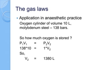 The gas laws
 Application in anaesthetic practice
Oxygen cylinder of volume 10 L,
molybdenum steel – 138 bars.
So how much oxygen is stored ?
P1V1 = P2V2
138*10 = 1*V2
So,
V2 = 1380 L
 