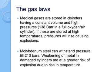 The gas laws
 Medical gases are stored in clyinders
having a constant volume and high
pressures (138 Barr in a full oxygen/air
cylinder). If these are stored at high
temperatures, pressures will rise causing
explosions.
 Molybdenum steel can withstand pressure
till 210 bars. Weakening of metal in
damaged cylinders are at a greater risk of
explosion due to rise in temperature.
 