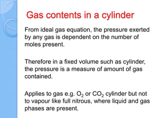 Gas contents in a cylinder
From ideal gas equation, the pressure exerted
by any gas is dependent on the number of
moles present.
Therefore in a fixed volume such as cylinder,
the pressure is a measure of amount of gas
contained.
Applies to gas e.g. O2 or CO2 cylinder but not
to vapour like full nitrous, where liquid and gas
phases are present.
 