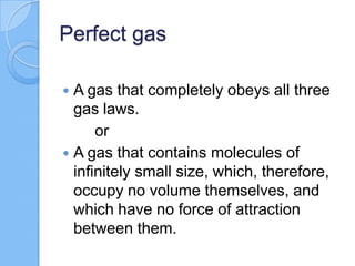 Perfect gas
 A gas that completely obeys all three
gas laws.
or
 A gas that contains molecules of
infinitely small size, which, therefore,
occupy no volume themselves, and
which have no force of attraction
between them.
 