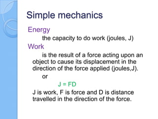 Simple mechanics
Energy
the capacity to do work (joules, J)
Work
is the result of a force acting upon an
object to cause its displacement in the
direction of the force applied (joules,J).
or
J = FD
J is work, F is force and D is distance
travelled in the direction of the force.
 