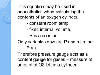 This equation may be used in
anaesthetics when calculating the
contents of an oxygen cylinder.
- constant room temp
- fixed internal volume,
- R is a constant
Only variables now are P and n so that
P ∝ n
Therefore pressure gauge acts as a
content gauge for gases – measure of
amount of O2 left in a cylinder.
 