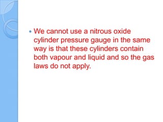  We cannot use a nitrous oxide
cylinder pressure gauge in the same
way is that these cylinders contain
both vapour and liquid and so the gas
laws do not apply.
 