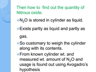 Then how to find out the quantity of
Nitrous oxide.
N2O is stored in cylinder as liquid.
Exists partly as liquid and partly as
gas.
So customary to weigh the cylinder
along with its contents.
From known cylinder wt. and
measured wt. amount of N2O and
usage is found out using Avogadro’s
hypothesis
 