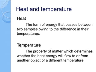 Heat and temperature
Heat
The form of energy that passes between
two samples owing to the difference in their
temperatures.
Temperature
The property of matter which determines
whether the heat energy will flow to or from
another object of a different temperature
 