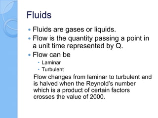Fluids
 Fluids are gases or liquids.
 Flow is the quantity passing a point in
a unit time represented by Q.
 Flow can be
 Laminar
 Turbulent
Flow changes from laminar to turbulent and
is halved when the Reynold’s number
which is a product of certain factors
crosses the value of 2000.
 