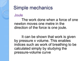 Simple mechanics
Joule
The work done when a force of one
newton moves one metre in the
direction of the force is one joule.
It can be shown that work is given
by pressure x volume. This enables
indices such as work of breathing to be
calculated simply by studying the
pressure-volume curve
 