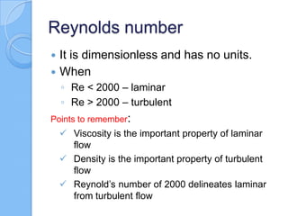 Reynolds number
 It is dimensionless and has no units.
 When
◦ Re < 2000 – laminar
◦ Re > 2000 – turbulent
Points to remember:
 Viscosity is the important property of laminar
flow
 Density is the important property of turbulent
flow
 Reynold’s number of 2000 delineates laminar
from turbulent flow
 
